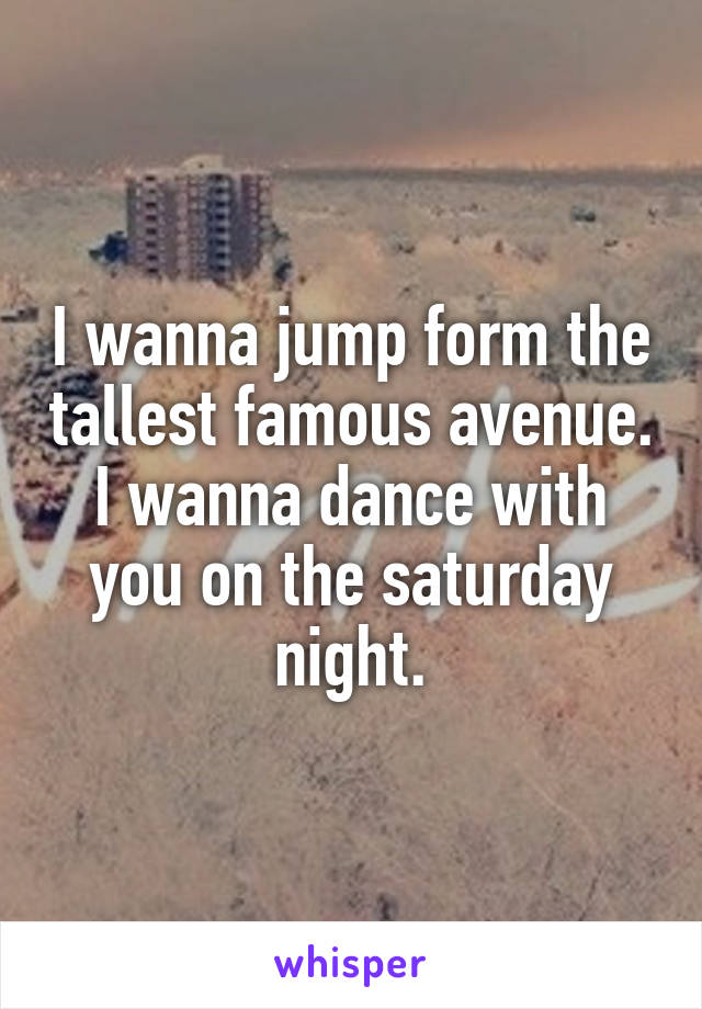 I wanna jump form the tallest famous avenue.
I wanna dance with you on the saturday night.