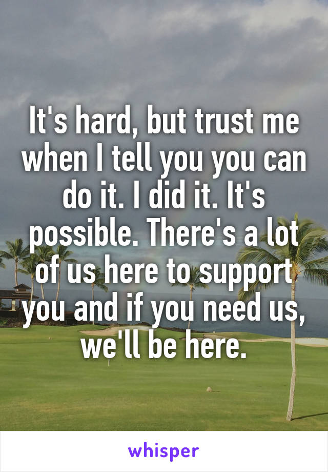 It's hard, but trust me when I tell you you can do it. I did it. It's possible. There's a lot of us here to support you and if you need us, we'll be here.