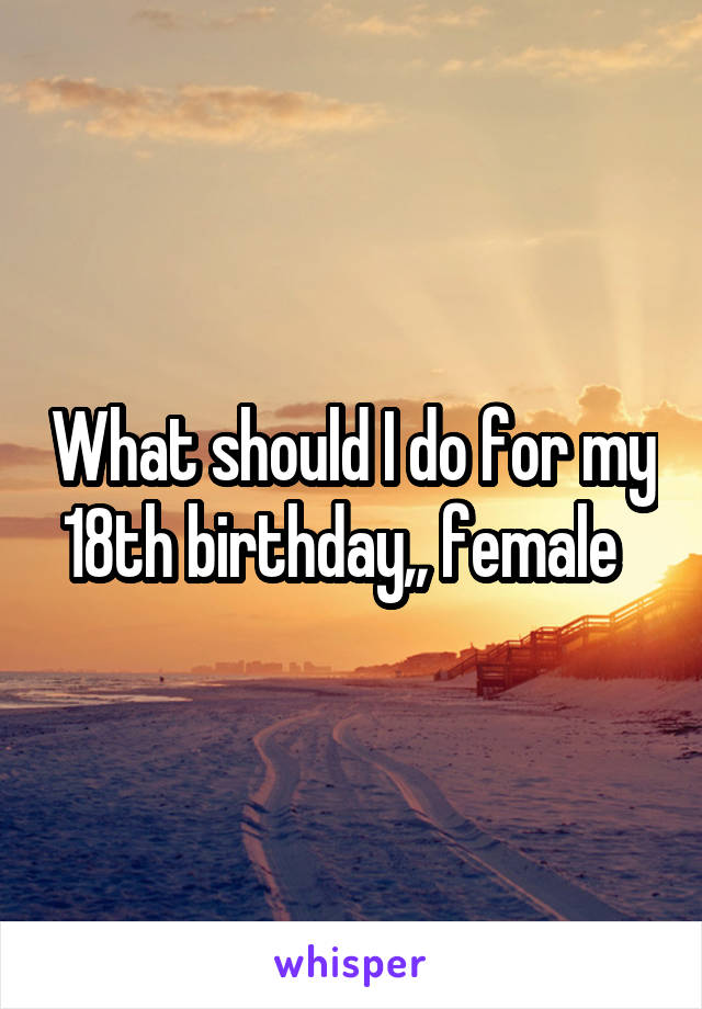 What should I do for my 18th birthday,, female  