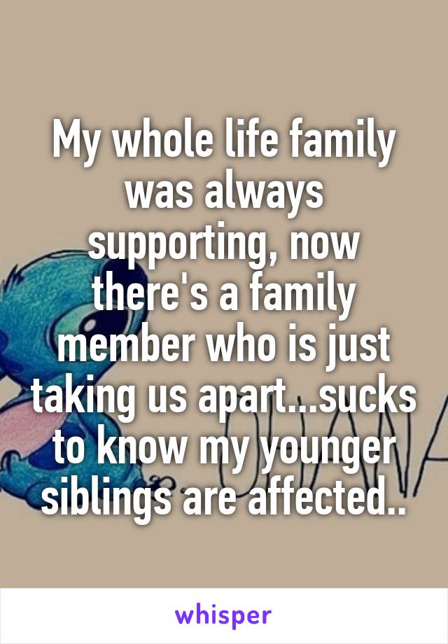 My whole life family was always supporting, now there's a family member who is just taking us apart...sucks to know my younger siblings are affected..