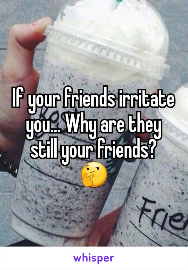 If your friends irritate you... Why are they still your friends?
🤔