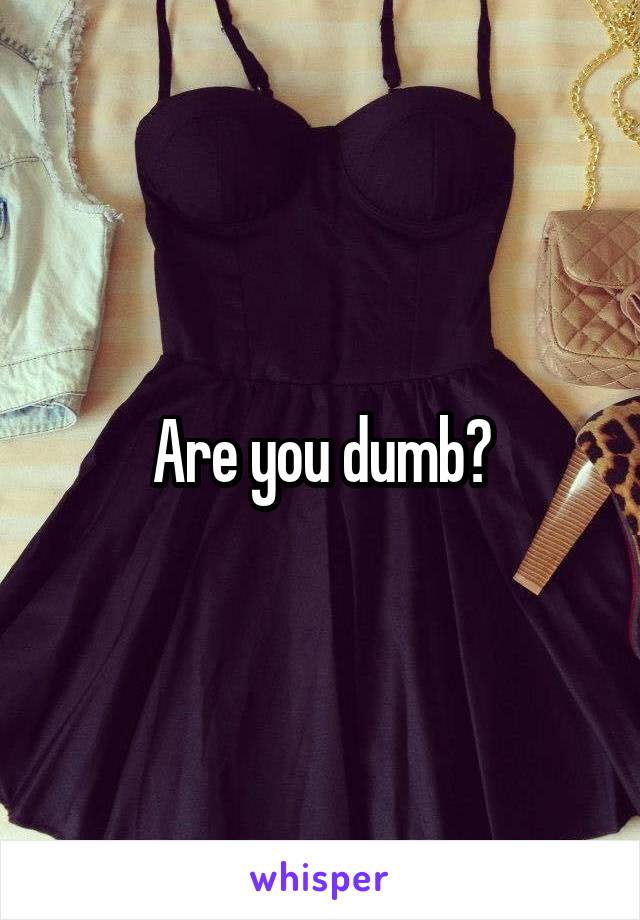 Are you dumb?