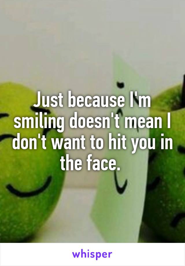 Just because I'm smiling doesn't mean I don't want to hit you in the face. 