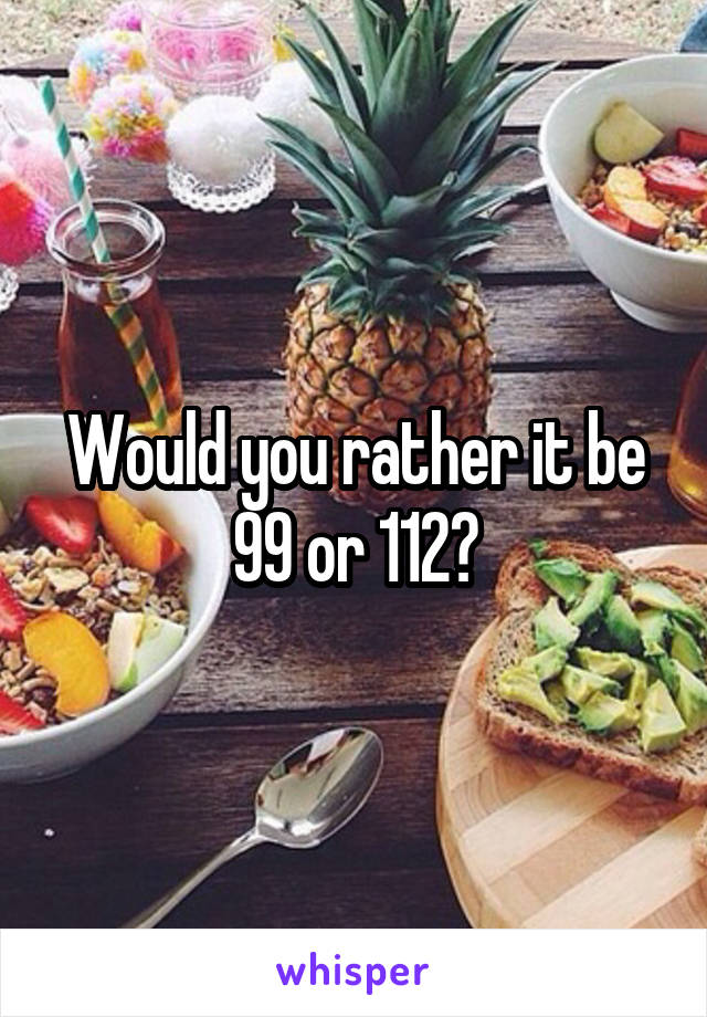 Would you rather it be 99 or 112?