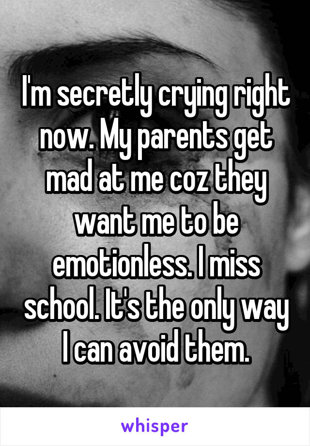 I'm secretly crying right now. My parents get mad at me coz they want me to be emotionless. I miss school. It's the only way I can avoid them.