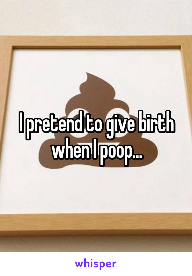 I pretend to give birth when I poop...
