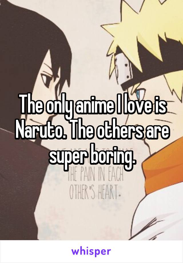 The only anime I love is Naruto. The others are super boring.