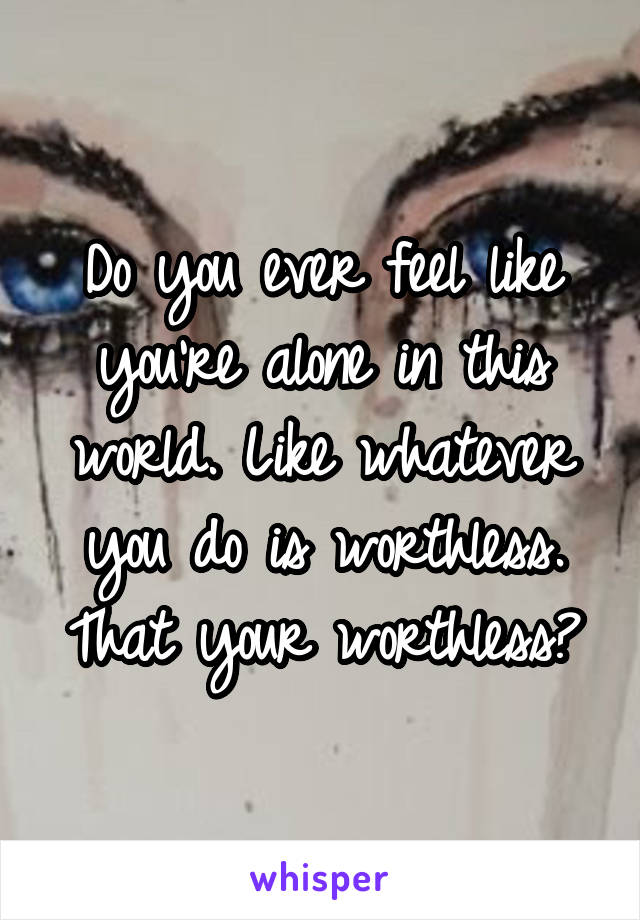 Do you ever feel like you're alone in this world. Like whatever you do is worthless. That your worthless?