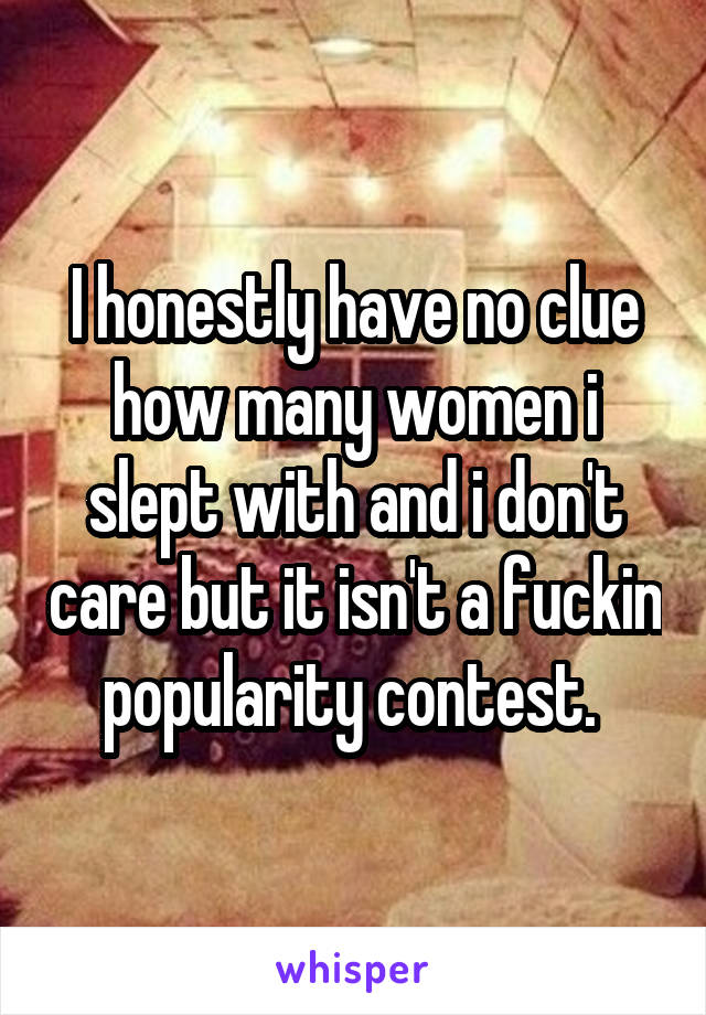 I honestly have no clue how many women i slept with and i don't care but it isn't a fuckin popularity contest. 