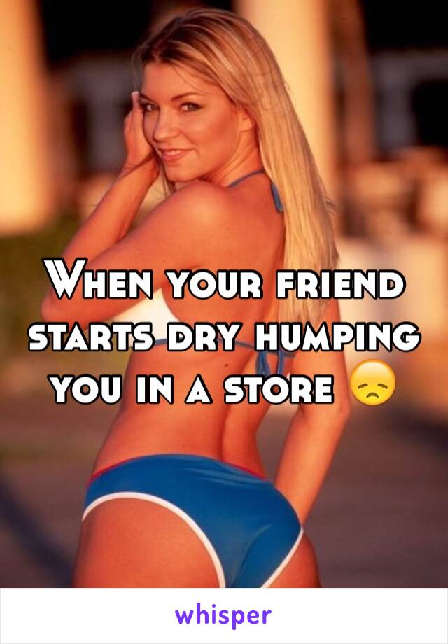 When your friend starts dry humping you in a store 😞