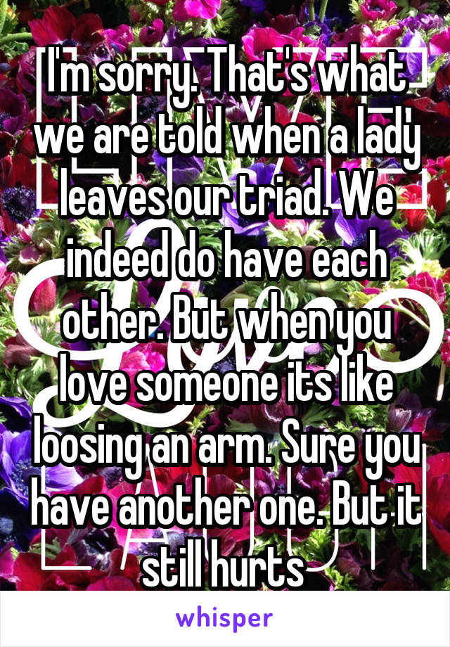 I'm sorry. That's what we are told when a lady leaves our triad. We indeed do have each other. But when you love someone its like loosing an arm. Sure you have another one. But it still hurts 