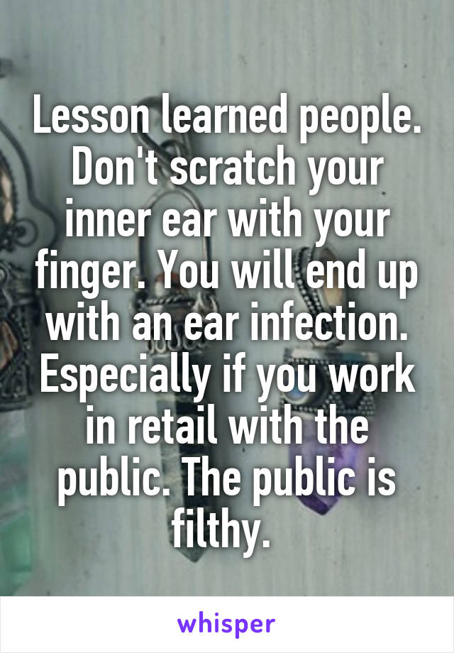 Lesson learned people. Don't scratch your inner ear with your finger. You will end up with an ear infection. Especially if you work in retail with the public. The public is filthy. 