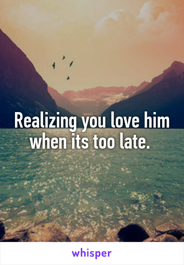 Realizing you love him when its too late. 