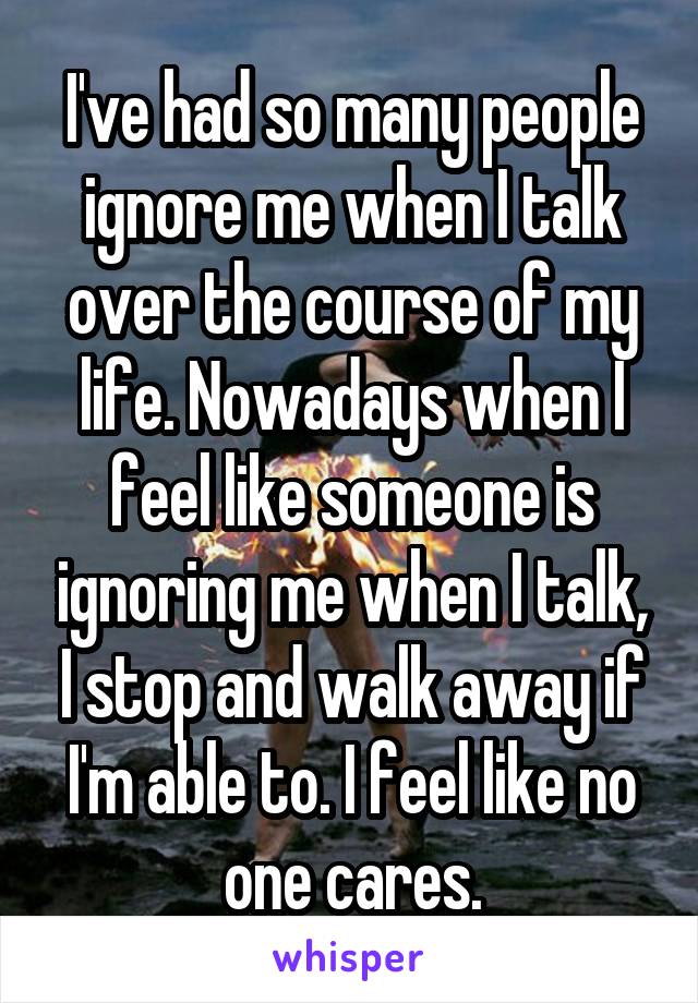 I've had so many people ignore me when I talk over the course of my life. Nowadays when I feel like someone is ignoring me when I talk, I stop and walk away if I'm able to. I feel like no one cares.