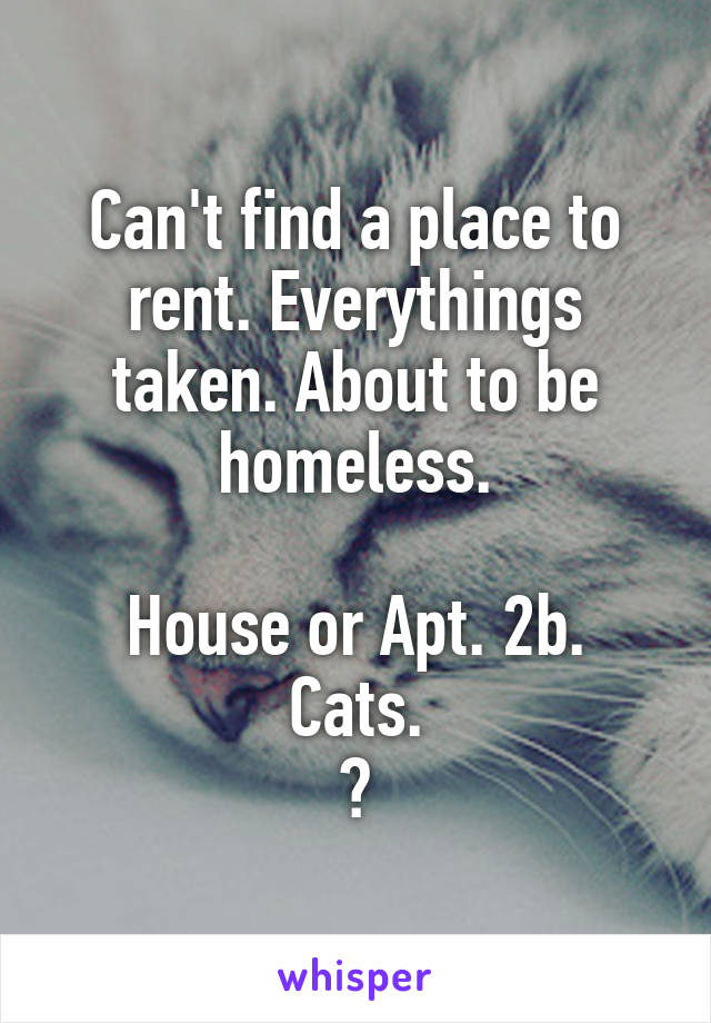 Can't find a place to rent. Everythings taken. About to be homeless.

House or Apt. 2b. Cats.
?