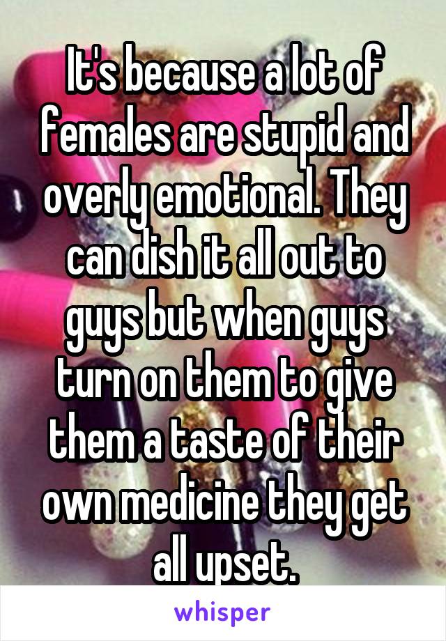 It's because a lot of females are stupid and overly emotional. They can dish it all out to guys but when guys turn on them to give them a taste of their own medicine they get all upset.