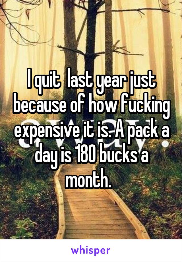 I quit  last year just because of how fucking expensive it is. A pack a day is 180 bucks a month.  