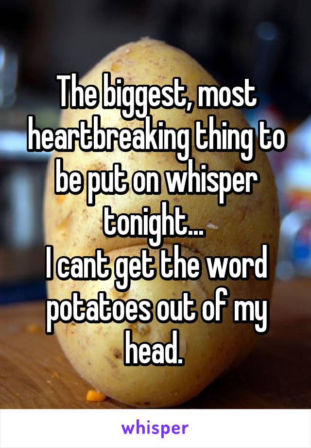 The biggest, most heartbreaking thing to be put on whisper tonight... 
I cant get the word potatoes out of my head. 