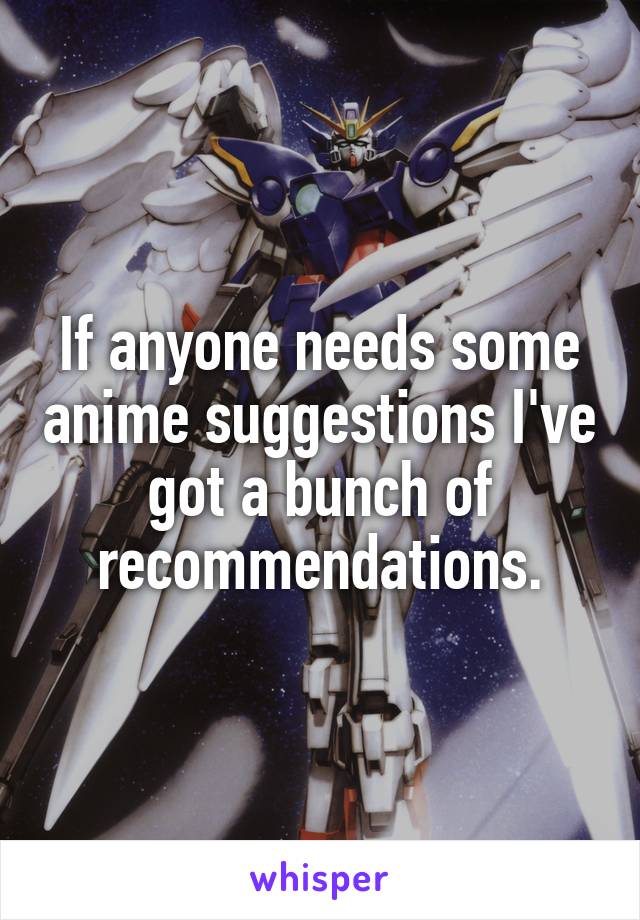 If anyone needs some anime suggestions I've got a bunch of recommendations.