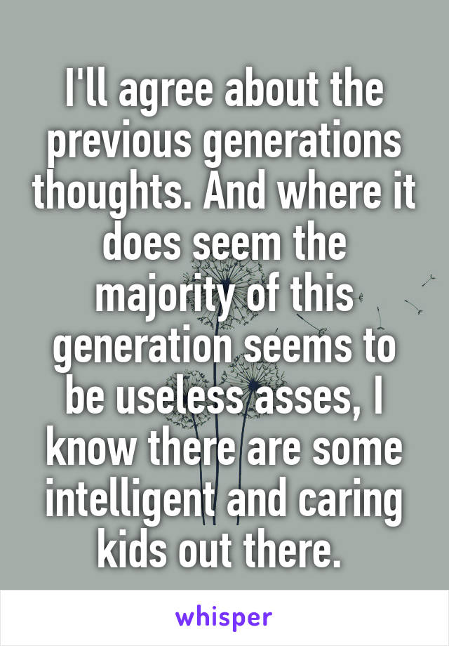 I'll agree about the previous generations thoughts. And where it does seem the majority of this generation seems to be useless asses, I know there are some intelligent and caring kids out there. 
