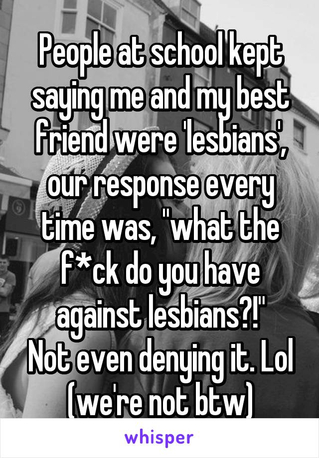 People at school kept saying me and my best friend were 'lesbians', our response every time was, "what the f*ck do you have against lesbians?!"
Not even denying it. Lol (we're not btw)