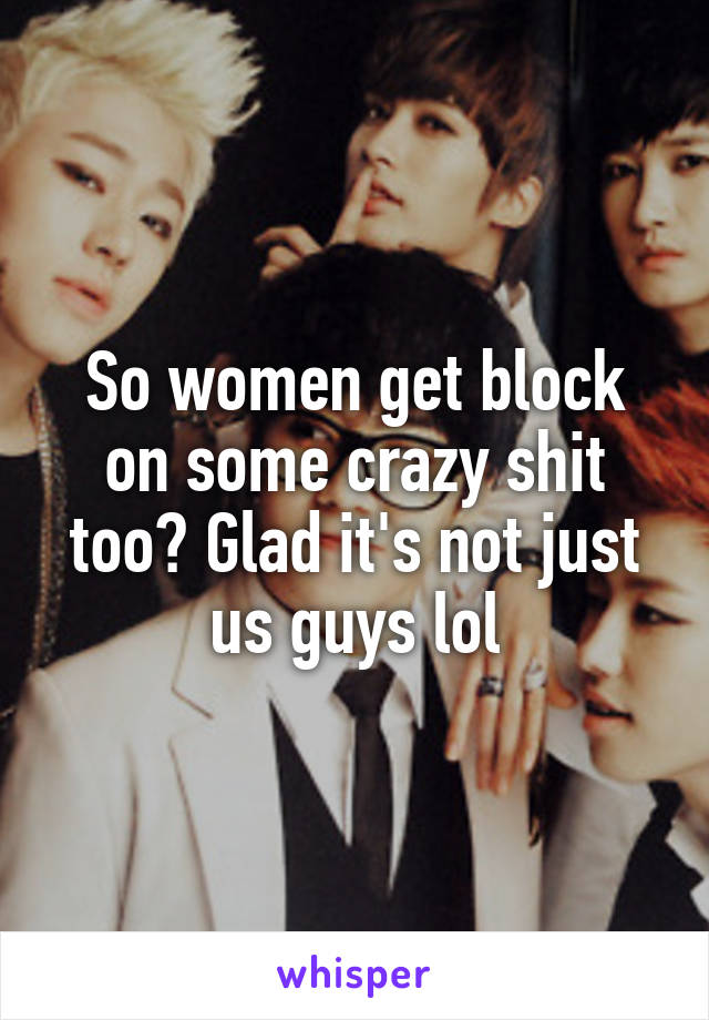 So women get block on some crazy shit too? Glad it's not just us guys lol