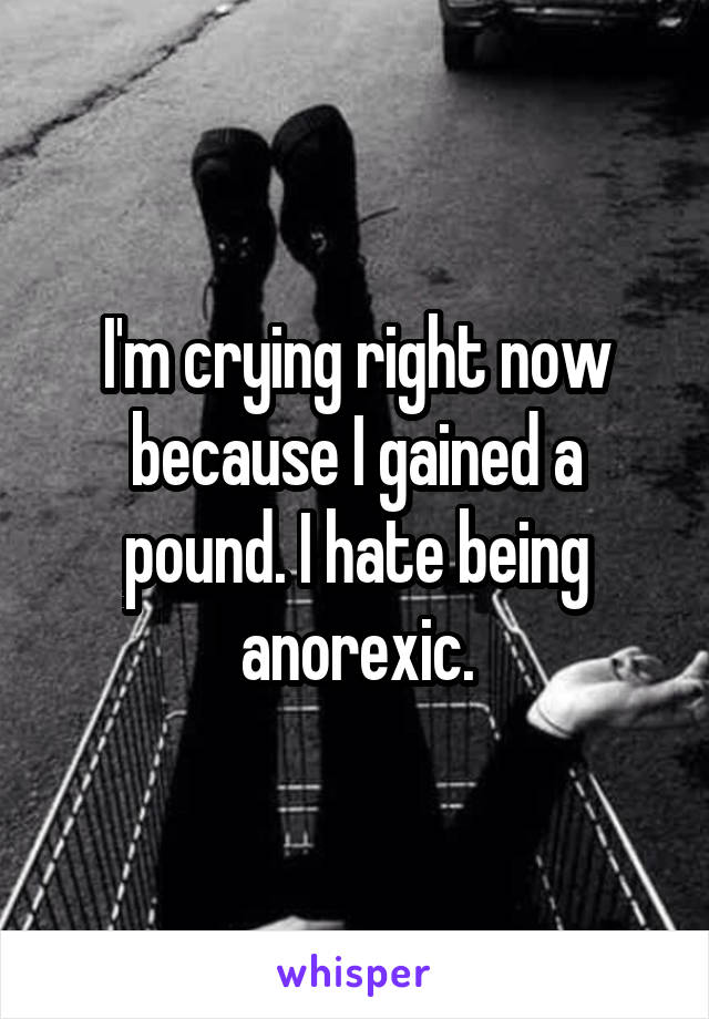 I'm crying right now because I gained a pound. I hate being anorexic.