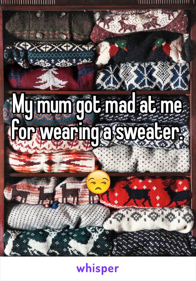 My mum got mad at me for wearing a sweater. 

😒