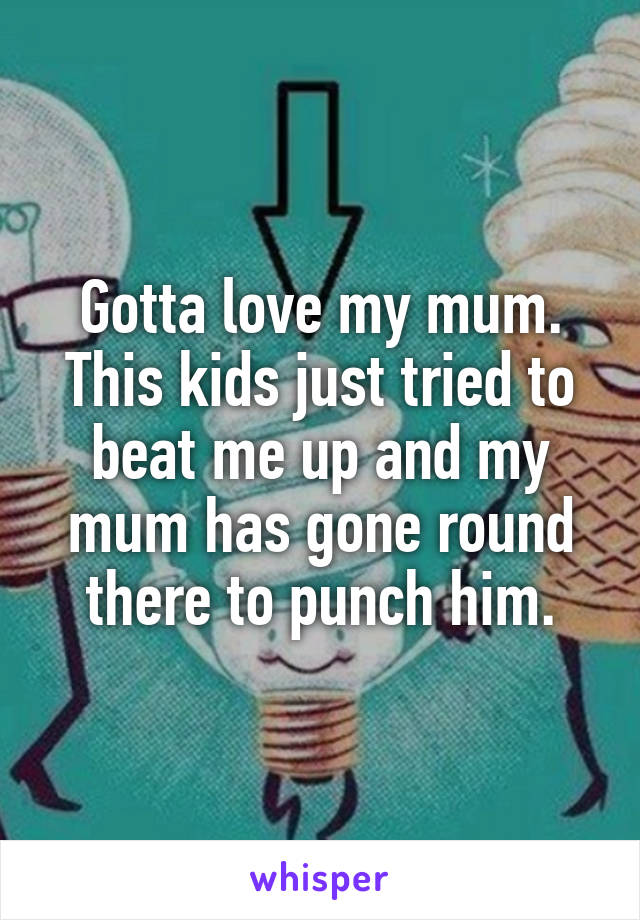 Gotta love my mum. This kids just tried to beat me up and my mum has gone round there to punch him.