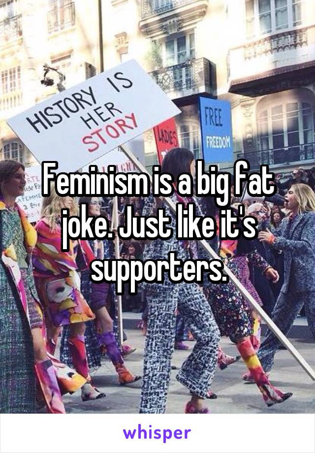 Feminism is a big fat joke. Just like it's supporters.