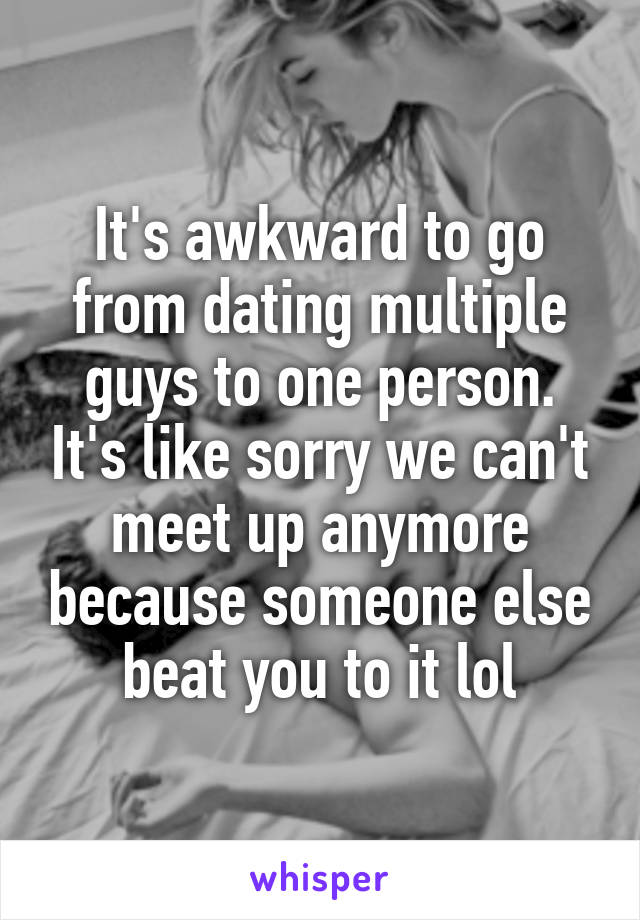 It's awkward to go from dating multiple guys to one person. It's like sorry we can't meet up anymore because someone else beat you to it lol