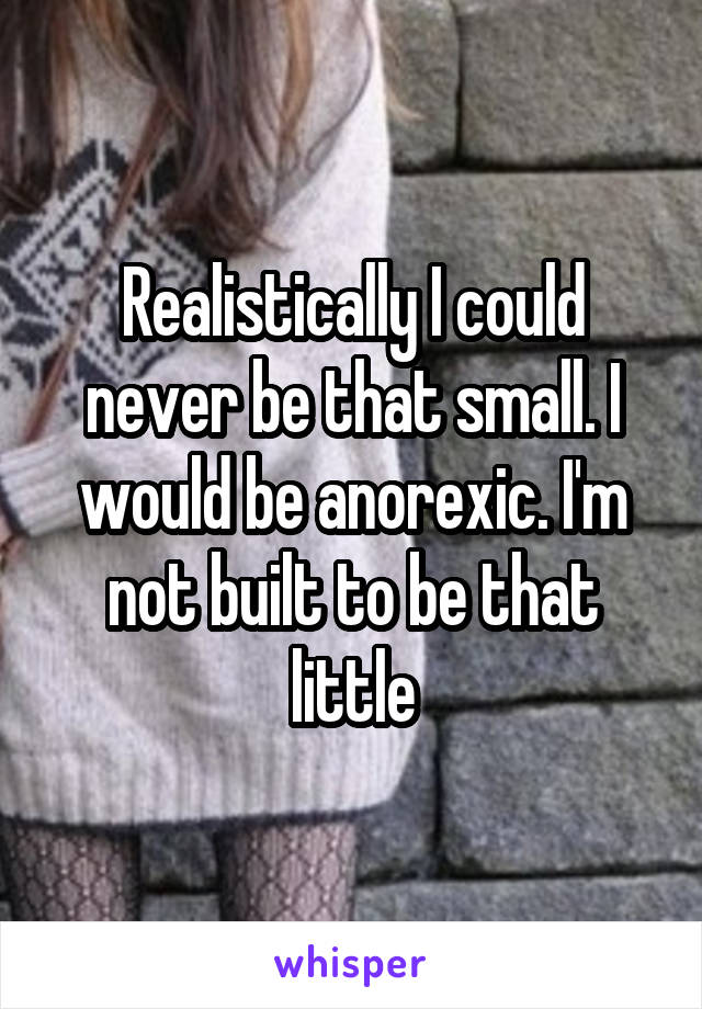 Realistically I could never be that small. I would be anorexic. I'm not built to be that little
