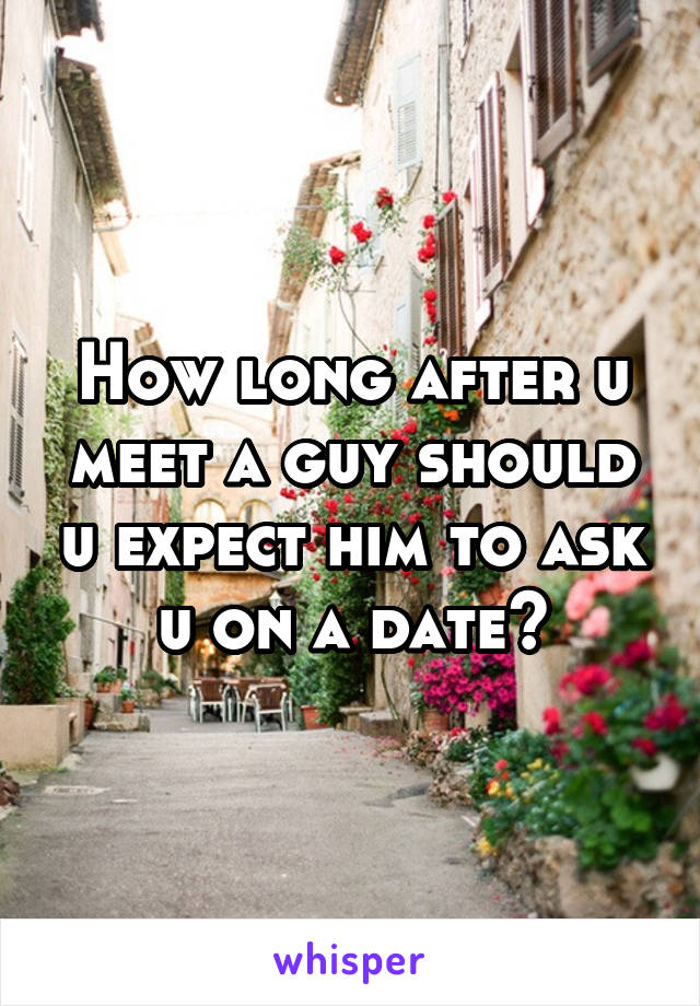 How long after u meet a guy should u expect him to ask u on a date?