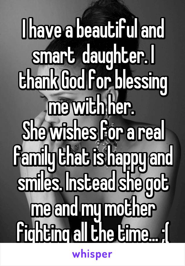 I have a beautiful and smart  daughter. I thank God for blessing me with her. 
She wishes for a real family that is happy and smiles. Instead she got me and my mother fighting all the time... ;(