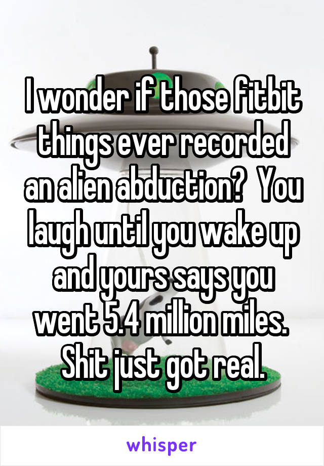 I wonder if those fitbit things ever recorded an alien abduction?  You laugh until you wake up and yours says you went 5.4 million miles.  Shit just got real.