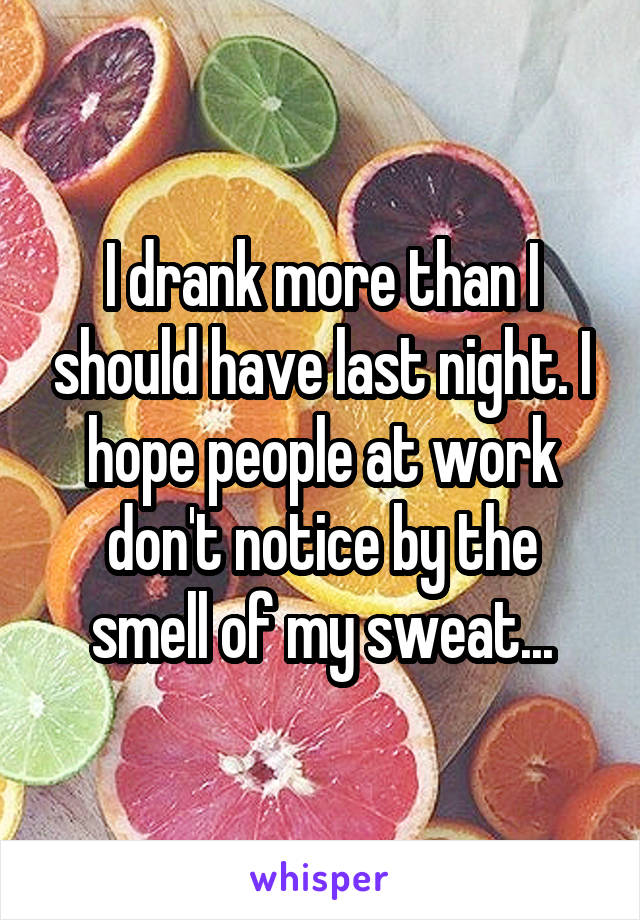 I drank more than I should have last night. I hope people at work don't notice by the smell of my sweat...
