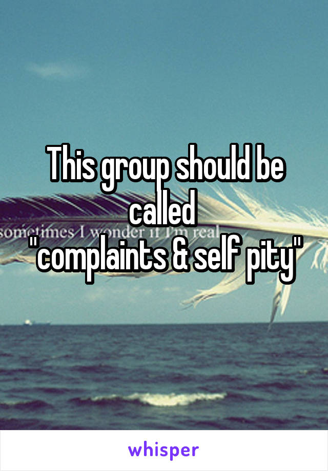 This group should be called 
"complaints & self pity" 