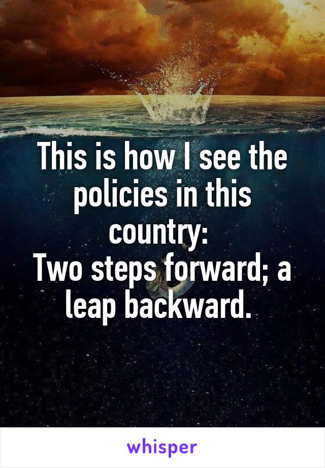 This is how I see the policies in this country: 
Two steps forward; a leap backward. 
