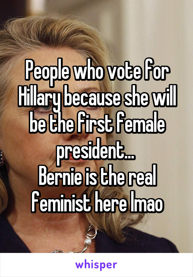 People who vote for Hillary because she will be the first female president... 
Bernie is the real feminist here lmao