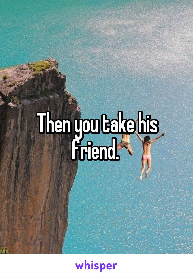 Then you take his friend. 