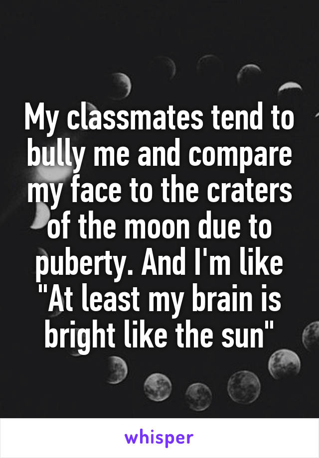 My classmates tend to bully me and compare my face to the craters of the moon due to puberty. And I'm like "At least my brain is bright like the sun"