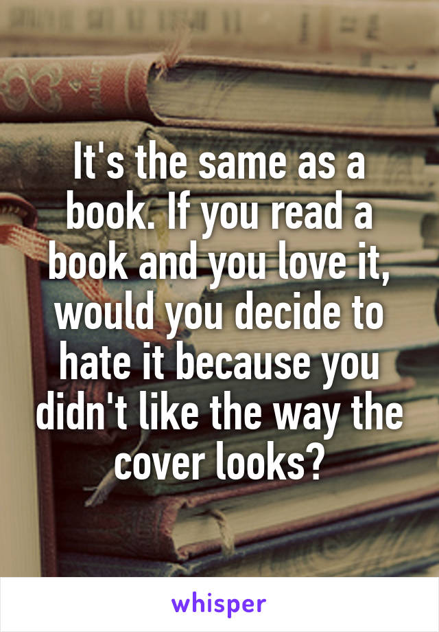 It's the same as a book. If you read a book and you love it, would you decide to hate it because you didn't like the way the cover looks?