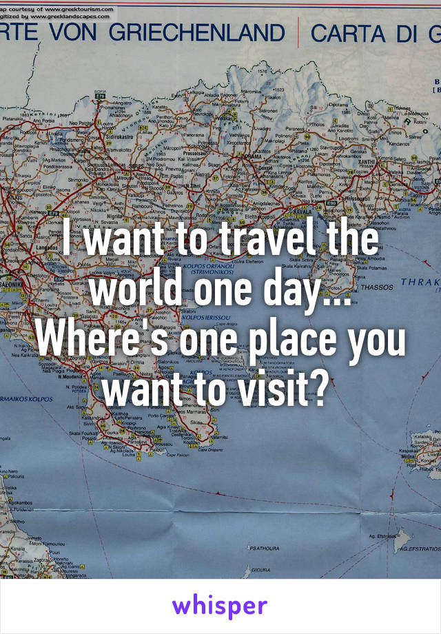 I want to travel the world one day... Where's one place you want to visit? 