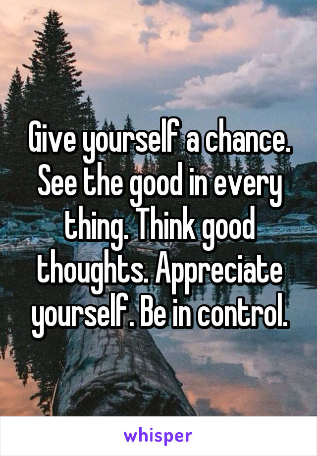 Give yourself a chance. See the good in every
thing. Think good thoughts. Appreciate yourself. Be in control.