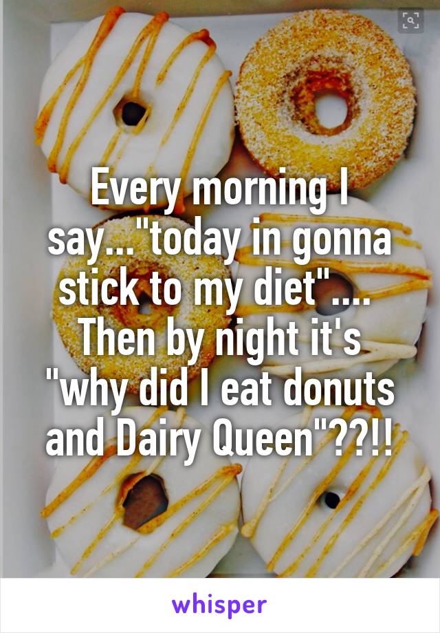Every morning I say..."today in gonna stick to my diet".... 
Then by night it's "why did I eat donuts and Dairy Queen"??!!