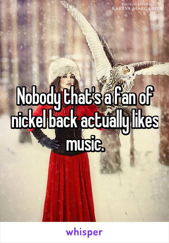 Nobody that's a fan of nickel back actually likes music.