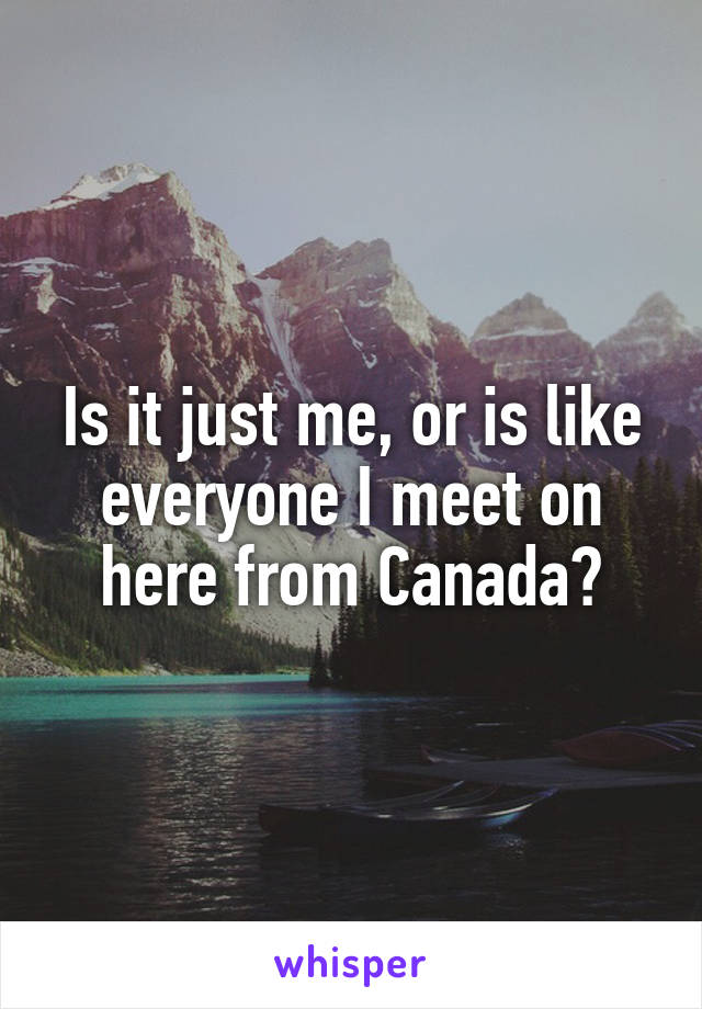 Is it just me, or is like everyone I meet on here from Canada?