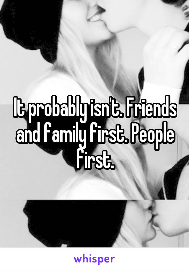 It probably isn't. Friends and family first. People first.