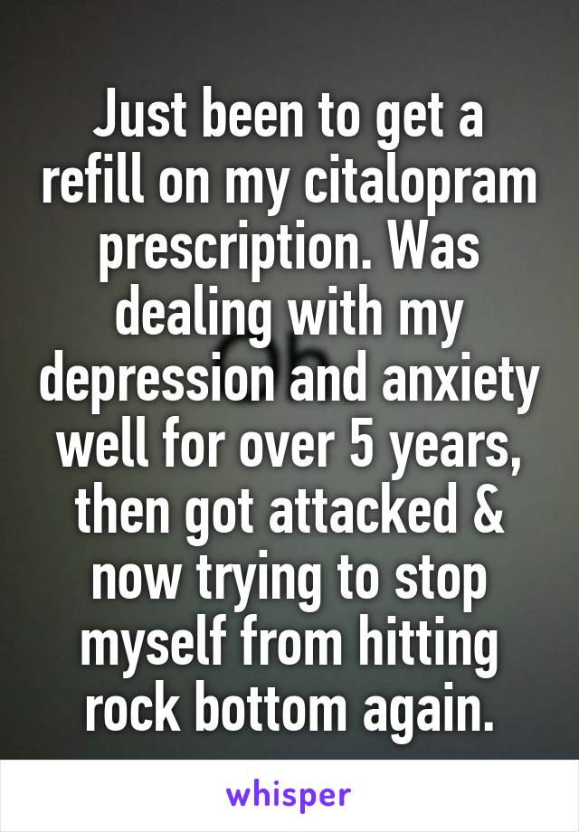 Just been to get a refill on my citalopram prescription. Was dealing with my depression and anxiety well for over 5 years, then got attacked & now trying to stop myself from hitting rock bottom again.
