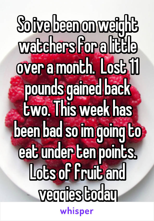 So ive been on weight watchers for a little over a month.  Lost 11 pounds gained back two. This week has been bad so im going to eat under ten points. Lots of fruit and veggies today